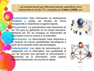 Las características que diferentes autores especifican como 
representativas de las TIC, recogidas por Cabero (1998), son: 
 Inmaterialidad: Esta información es básicamente 
inmaterial y puede ser llevada de forma 
transparente e instantánea a lugares lejanos. 
 Interactividad: La característica más importante de 
las TIC para su aplicación en el campo educativo. 
Mediante las TIC se consigue un intercambio de 
información entre el usuario y el ordenador. 
 Interconexión. La interconexión hace referencia a 
la creación de nuevas posibilidades tecnológicas a 
partir de la conexión entre dos tecnologías. 
 Instantaneidad: Las redes de comunicación y su 
integración con la informática, han posibilitado el 
uso de servicios que permiten la comunicación y 
transmisión de la información, entre lugares 
alejados físicamente, de una forma rápida. 
 