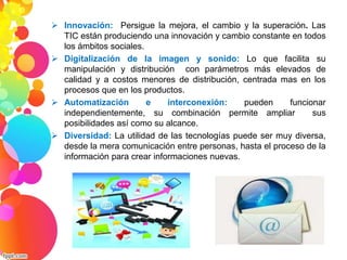  Innovación: Persigue la mejora, el cambio y la superación. Las 
TIC están produciendo una innovación y cambio constante en todos 
los ámbitos sociales. 
 Digitalización de la imagen y sonido: Lo que facilita su 
manipulación y distribución con parámetros más elevados de 
calidad y a costos menores de distribución, centrada mas en los 
procesos que en los productos. 
 Automatización e interconexión: pueden funcionar 
independientemente, su combinación permite ampliar sus 
posibilidades así como su alcance. 
 Diversidad: La utilidad de las tecnologías puede ser muy diversa, 
desde la mera comunicación entre personas, hasta el proceso de la 
información para crear informaciones nuevas. 
 