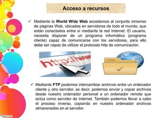 Acceso a recursos 
 Mediante la World Wide Web accedemos al conjunto inmenso 
de páginas Web, ubicadas en servidores de todo el mundo, que 
están conectados entre sí mediante la red Internet. El usuario, 
necesita disponer de un programa informático (programa 
cliente) capaz de comunicarse con los servidores, para ello 
debe ser capaz de utilizar el protocolo http de comunicación. 
 Mediante FTP podemos intercambiar archivos entre un ordenador 
cliente y otro servidor, es decir, podemos enviar y copiar archivos 
desde nuestro ordenador personal a un ordenador remoto que 
actúa como servidor de Internet. También podemos llevar a cabo 
el proceso inverso, copiando en nuestro ordenador archivos 
almacenados en el servidor. 
 