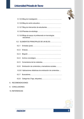 3
UniversidadPrivadadeTacna
FAEDCOH
6.1.6.5 Blog de investigación………………………………………..
6.1.6.6 Blog de centro educativo……………………………………
6.1.6.7 Blog de intercambio de estudiantes………………………
6.1.6.8 Planetas de edublogs………………………………………
6.1.6.9 Blogs de apoyo al profesorado en tecnologías
educativas………………………………………………….
6.2 ELEMENTOS PRINCIPALES DE UN BLOG………………….
6.2.1 Entradas (post)……………………………………………….
6.2.2 Enlaces………………………………………………………..
6.2.3 Blogroll………………………………………………………..
6.2.4 Archivo cronológico………………………………………….
6.2.5 Comentarios de los visitantes……………………………….
6.2.6 Sindicación de contenidos y marcadores sociales………..
6.2.6.1 Aplicaciones didácticas de sindicación de contenidos….
6.2.7 Buscadores…………………………………………………….
6.2.8 Categorías (Tags, etiquetas)………………………………..
8. RECOMENDACIONES
9. CONCLUSIONES
10. REFERENCIAS
 