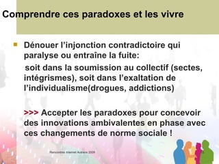 Comprendre ces paradoxes et les vivre Dénouer l’injonction contradictoire qui paralyse ou entraîne la fuite: soit dans la soumission au collectif (sectes, intégrismes), soit dans l’exaltation de l’individualisme(drogues, addictions) >>>  Accepter les paradoxes pour concevoir des innovations ambivalentes en phase avec ces changements de norme sociale !   