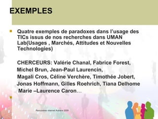 EXEMPLES Quatre exemples de paradoxes dans l’usage des TICs issus de nos recherches dans UMAN  Lab(Usages , Marchés, Attitudes et Nouvelles Technologies) CHERCEURS: Valérie Chanal, Fabrice Forest,  Michel Brun, Jean-Paul Laurencin, Magali Cros, Céline Verchère, Timothée Jobert, Jonas Hoffmann, Gilles Roehrich, Tiana Delhome  Marie –Laurence Caron … 