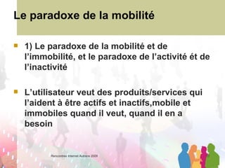 Le paradoxe de la mobilité 1) Le paradoxe de la mobilité et de l’immobilité, et le paradoxe de l’activité ét de l’inactivité L’utilisateur veut des produits/services qui l’aident à être actifs et inactifs,mobile et immobiles quand il veut, quand il en a besoin 