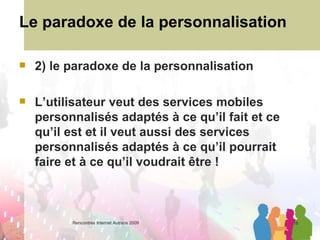 Le paradoxe de la personnalisation 2) le paradoxe de la personnalisation L’utilisateur veut des services mobiles personnalisés adaptés à ce qu’il fait et ce qu’il est et il veut aussi des services personnalisés adaptés à ce qu’il pourrait faire et à ce qu’il voudrait être ! 