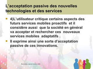 L’acceptation passive des nouvelles technologies et des services 4)L’utilisateur critique certains aspects des futurs services mobiles proactifs  et il considère aussi  que la société en général va accepter et rechercher ces  nouveaux services mobiles  adaptatifs .  Il exprime ainsi une sorte d’acceptation passive de ces innovations.  