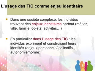 L’usage des TIC comme enjeu identitaire Dans une société complexe, les individus trouvent des  enjeux identitaires  partout (métier, ville, famille, objets, activités…) En particulier  dans l’usage des TIC  : les individus expriment et construisent leurs identités (enjeux personnels/ collectifs , autonomie/norme) 