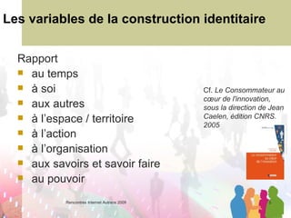 Les variables de la construction identitaire Rapport  au temps à soi aux autres à l’espace / territoire à l’action à l’organisation aux savoirs et savoir faire au pouvoir Cf.  Le Consommateur au cœur de l'innovation, sous la direction de Jean Caelen, édition CNRS. 2005 