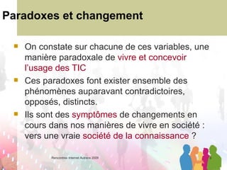 Paradoxes et changement On constate sur chacune de ces variables, une manière paradoxale de  vivre et concevoir l’usage des TIC Ces paradoxes font exister ensemble des phénomènes auparavant contradictoires, opposés, distincts.  Ils sont des  symptômes  de changements en cours dans nos manières de vivre en société : vers une vraie  société de la connaissance  ? 