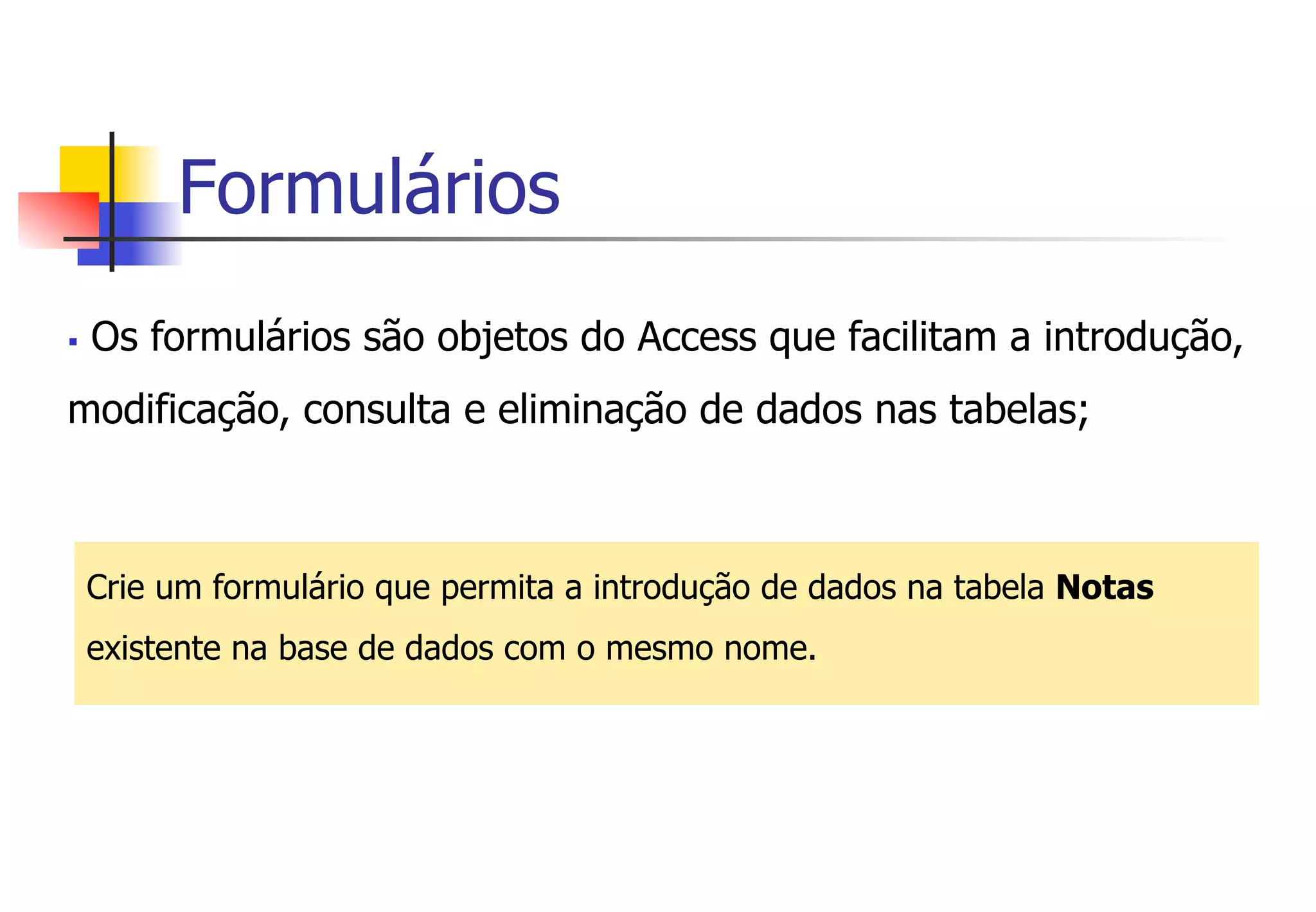 Formulários
§  Os formulários são objetos do Access que facilitam a introdução,
modificação, consulta e eliminação de dados nas tabelas;
Crie um formulário que permita a introdução de dados na tabela Notas
existente na base de dados com o mesmo nome.
 
