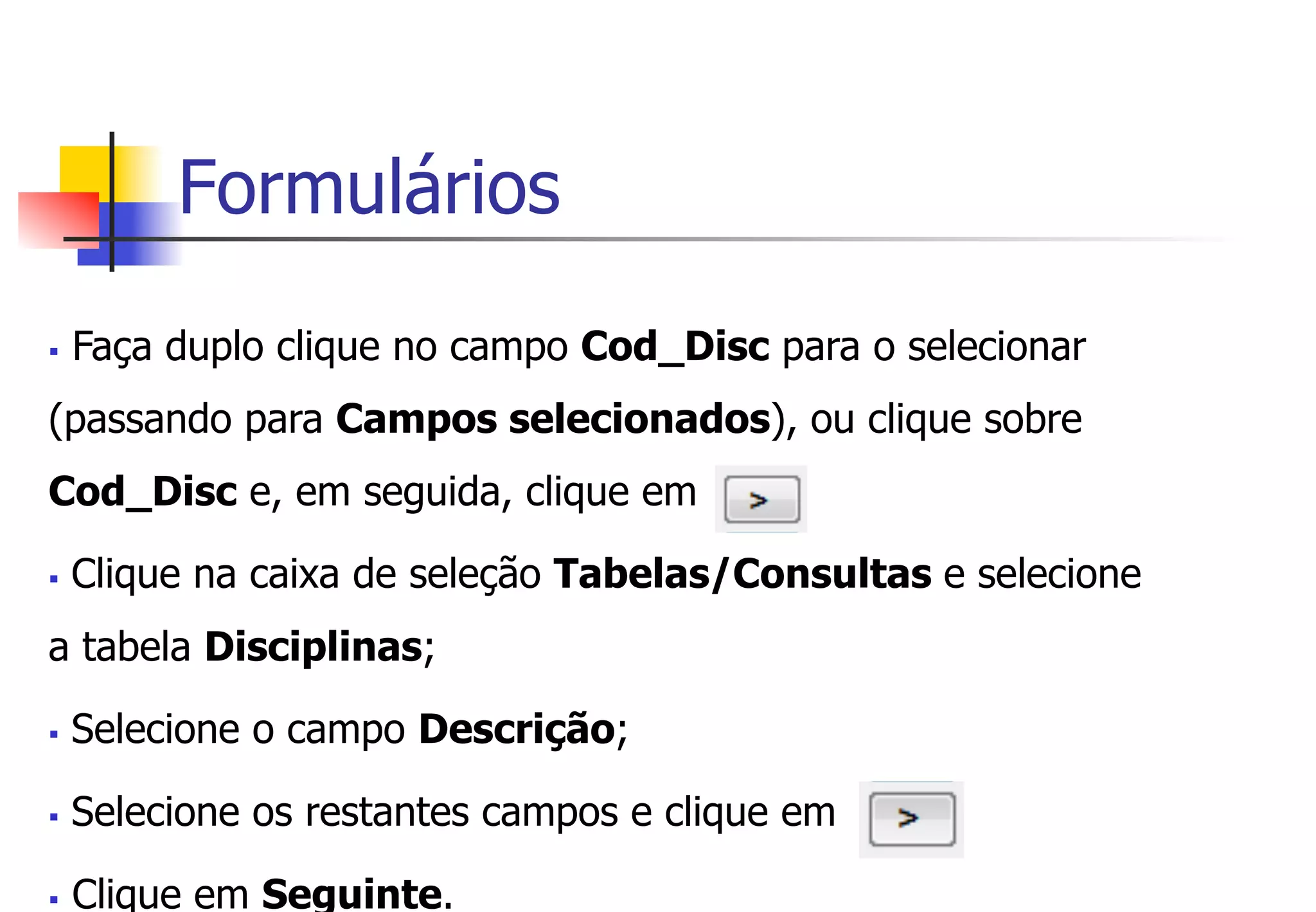 Formulários
§  Faça duplo clique no campo Cod_Disc para o selecionar
(passando para Campos selecionados), ou clique sobre
Cod_Disc e, em seguida, clique em
§  Clique na caixa de seleção Tabelas/Consultas e selecione
a tabela Disciplinas;
§  Selecione o campo Descrição;
§  Selecione os restantes campos e clique em
§  Clique em Seguinte.
 