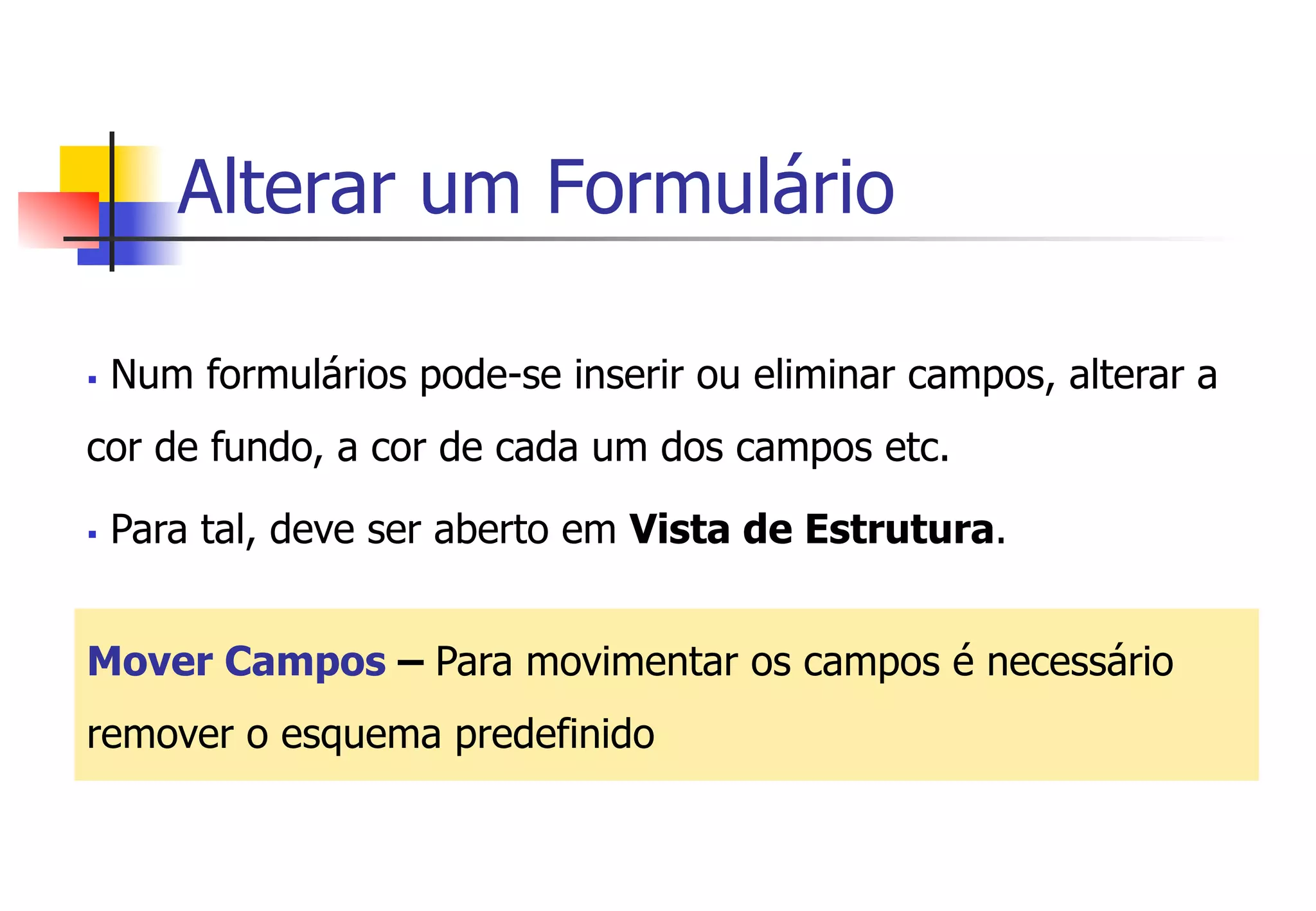Alterar um Formulário
§  Num formulários pode-se inserir ou eliminar campos, alterar a
cor de fundo, a cor de cada um dos campos etc.
§  Para tal, deve ser aberto em Vista de Estrutura.
Mover Campos – Para movimentar os campos é necessário
remover o esquema predefinido
 