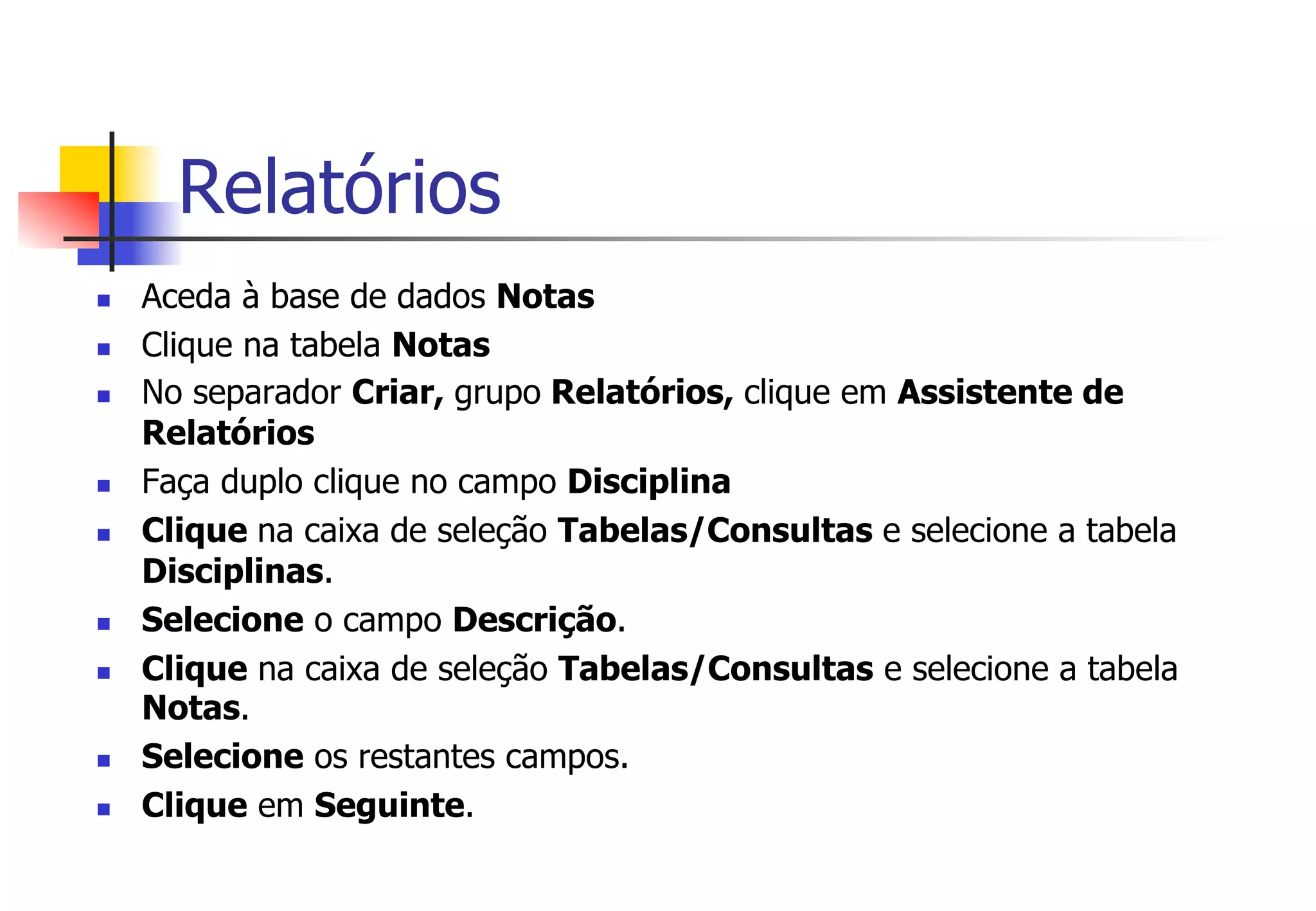 Relatórios
n  Aceda à base de dados Notas
n  Clique na tabela Notas
n  No separador Criar, grupo Relatórios, clique em Assistente de
Relatórios
n  Faça duplo clique no campo Disciplina
n  Clique na caixa de seleção Tabelas/Consultas e selecione a tabela
Disciplinas.
n  Selecione o campo Descrição.
n  Clique na caixa de seleção Tabelas/Consultas e selecione a tabela
Notas.
n  Selecione os restantes campos.
n  Clique em Seguinte.
 