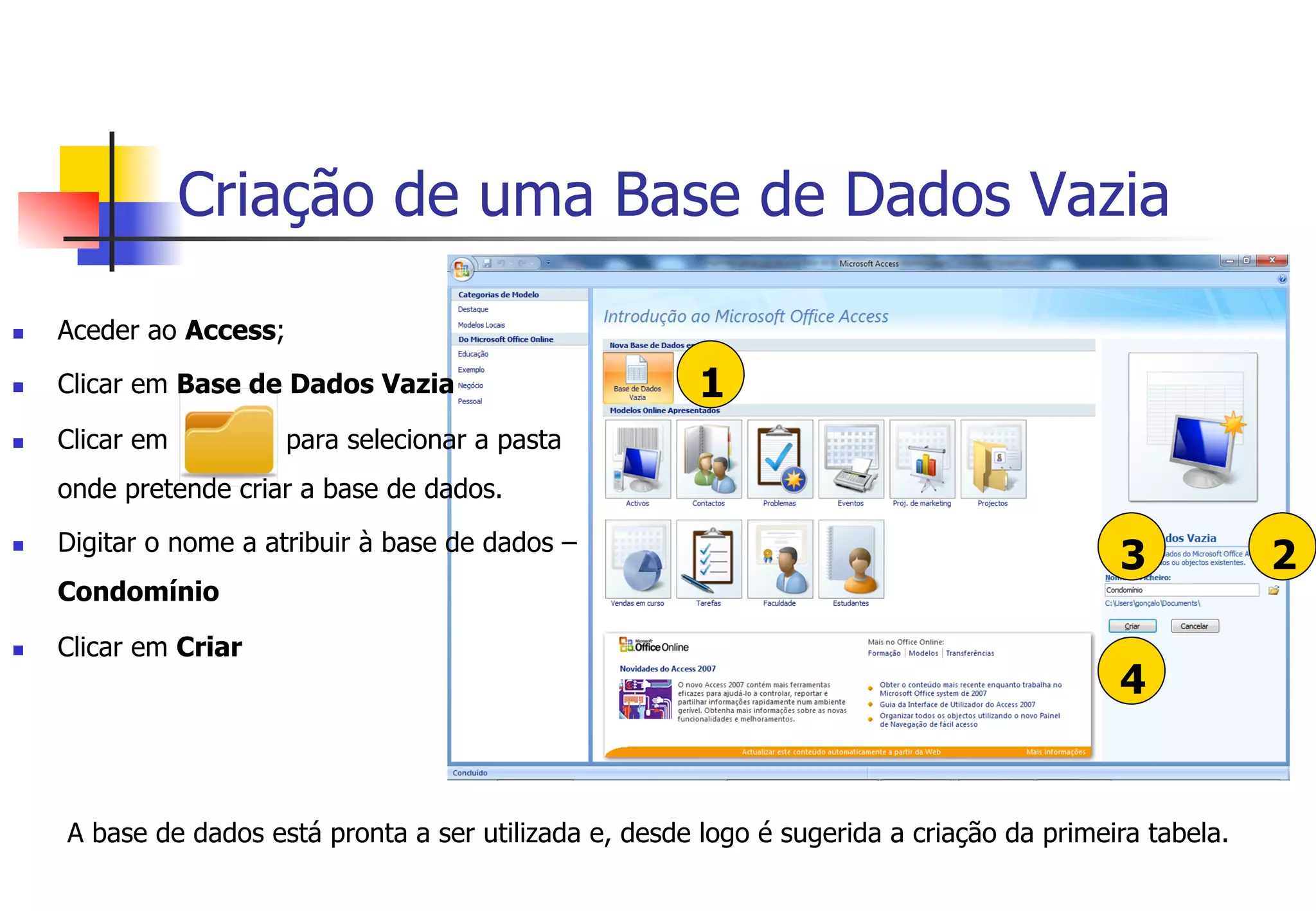 Criação de uma Base de Dados Vazia
1
4
23
n  Aceder ao Access;
n  Clicar em Base de Dados Vazia
n  Clicar em para selecionar a pasta
onde pretende criar a base de dados.
n  Digitar o nome a atribuir à base de dados –
Condomínio
n  Clicar em Criar
A base de dados está pronta a ser utilizada e, desde logo é sugerida a criação da primeira tabela.
 