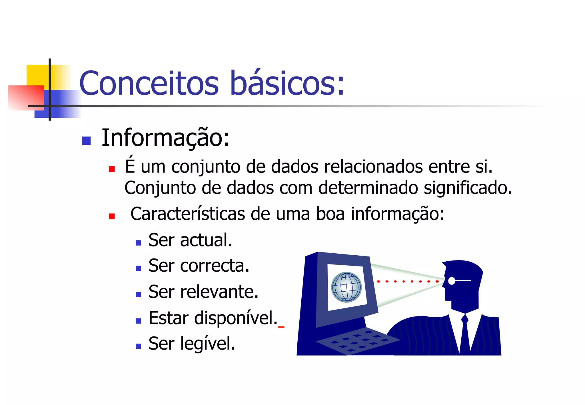Conceitos básicos:
n  Informação:
n  É um conjunto de dados relacionados entre si.
Conjunto de dados com determinado significado.
n  Características de uma boa informação:
n  Ser actual.
n  Ser correcta.
n  Ser relevante.
n  Estar disponível.
n  Ser legível.
 