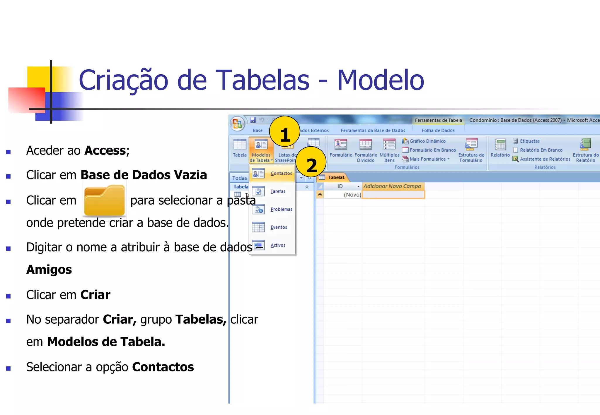 Criação de Tabelas - Modelo
1
2
n  Aceder ao Access;
n  Clicar em Base de Dados Vazia
n  Clicar em para selecionar a pasta
onde pretende criar a base de dados.
n  Digitar o nome a atribuir à base de dados –
Amigos
n  Clicar em Criar
n  No separador Criar, grupo Tabelas, clicar
em Modelos de Tabela.
n  Selecionar a opção Contactos
 