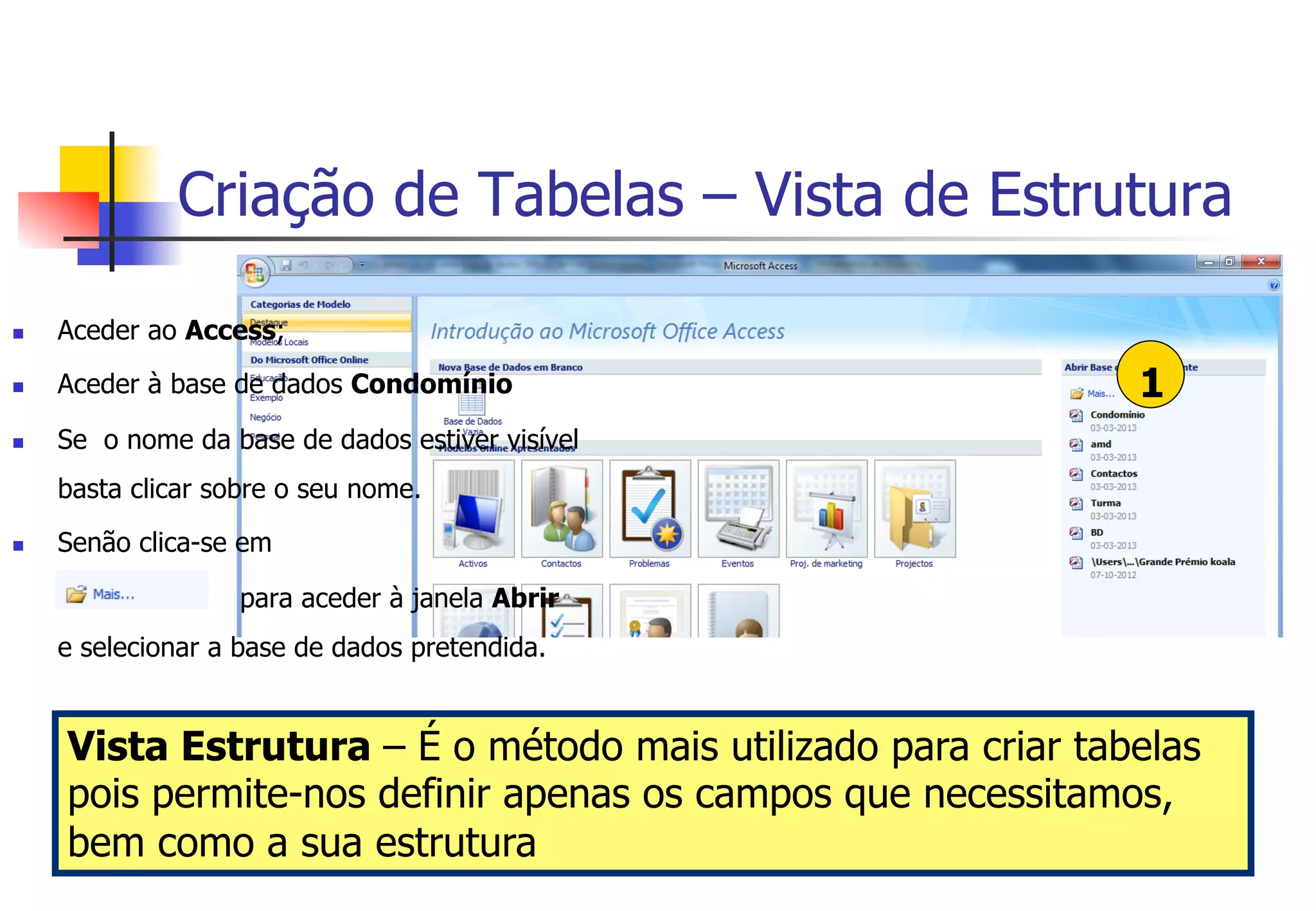 Criação de Tabelas – Vista de Estrutura
1
n  Aceder ao Access;
n  Aceder à base de dados Condomínio
n  Se o nome da base de dados estiver visível
basta clicar sobre o seu nome.
n  Senão clica-se em
para aceder à janela Abrir
e selecionar a base de dados pretendida.
Vista Estrutura – É o método mais utilizado para criar tabelas
pois permite-nos definir apenas os campos que necessitamos,
bem como a sua estrutura
 