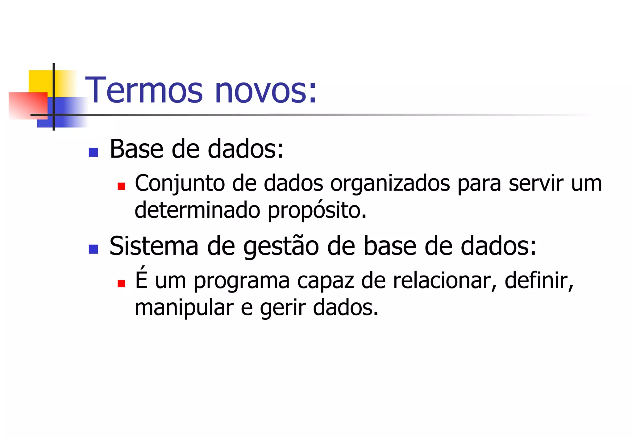 Termos novos:
n  Base de dados:
n  Conjunto de dados organizados para servir um
determinado propósito.
n  Sistema de gestão de base de dados:
n  É um programa capaz de relacionar, definir,
manipular e gerir dados.
 