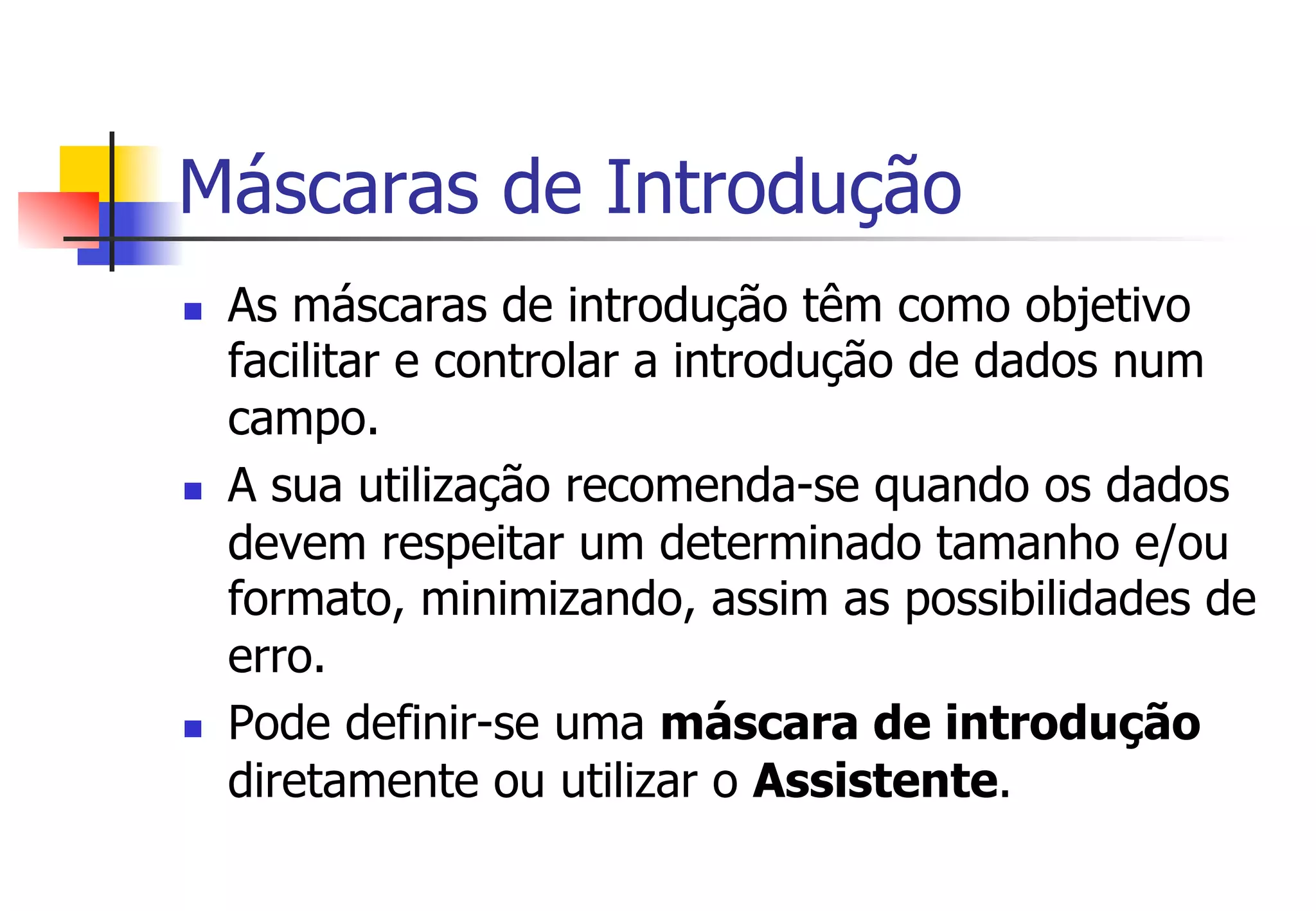 Máscaras de Introdução
n  As máscaras de introdução têm como objetivo
facilitar e controlar a introdução de dados num
campo.
n  A sua utilização recomenda-se quando os dados
devem respeitar um determinado tamanho e/ou
formato, minimizando, assim as possibilidades de
erro.
n  Pode definir-se uma máscara de introdução
diretamente ou utilizar o Assistente.
 