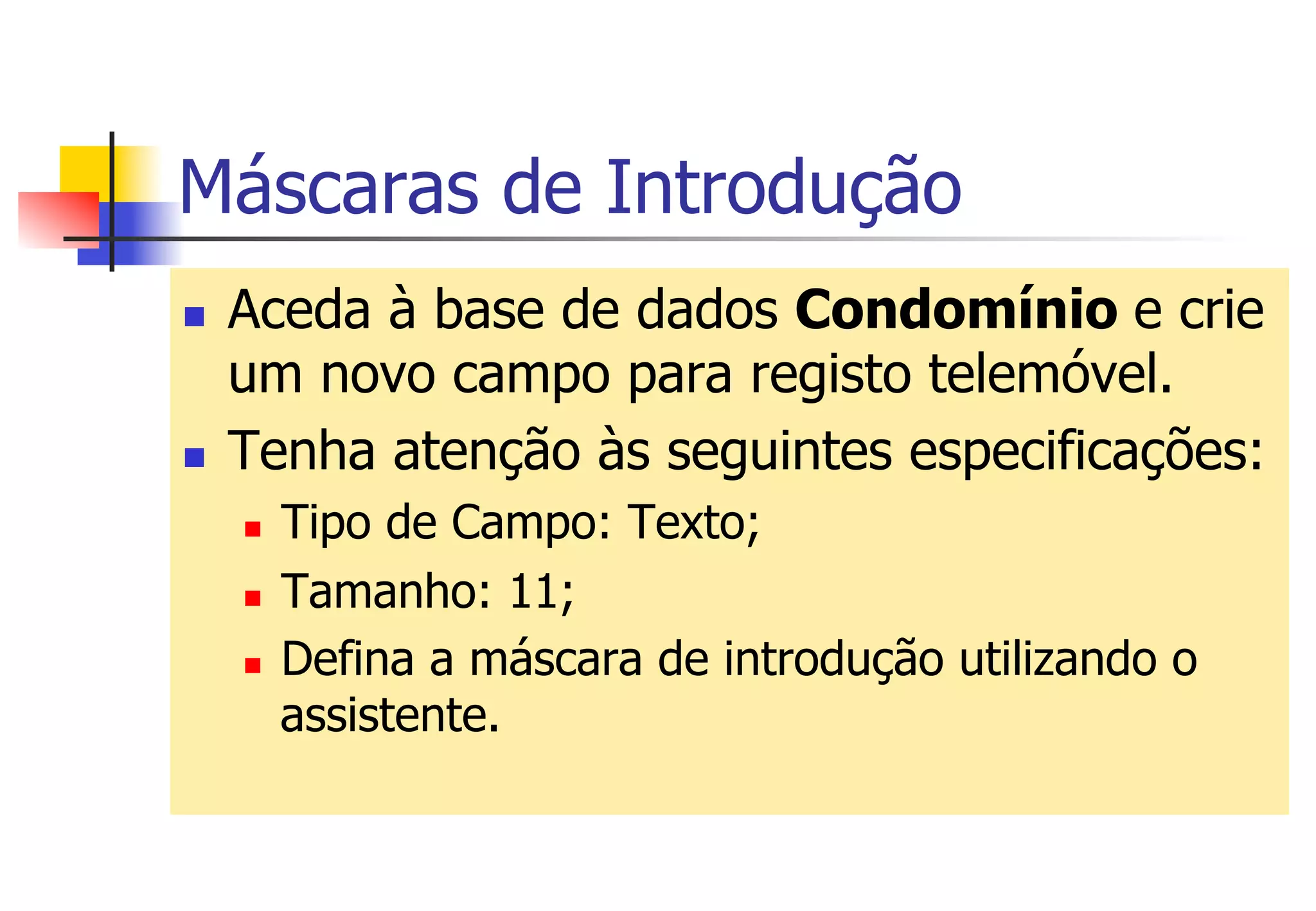 Máscaras de Introdução
n  Aceda à base de dados Condomínio e crie
um novo campo para registo telemóvel.
n  Tenha atenção às seguintes especificações:
n  Tipo de Campo: Texto;
n  Tamanho: 11;
n  Defina a máscara de introdução utilizando o
assistente.
 