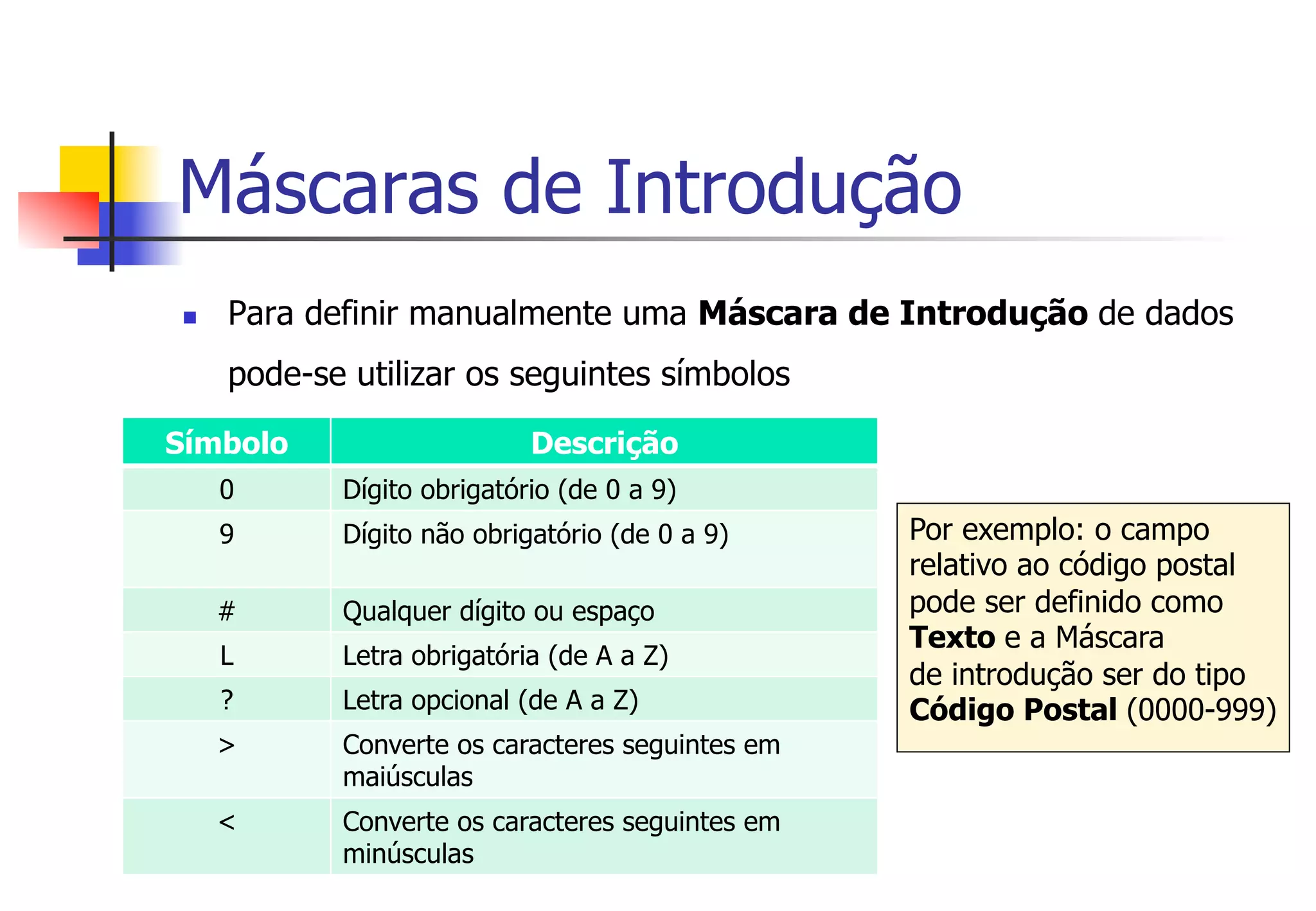 Máscaras de Introdução
n  Para definir manualmente uma Máscara de Introdução de dados
pode-se utilizar os seguintes símbolos
Símbolo Descrição
0 Dígito obrigatório (de 0 a 9)
9 Dígito não obrigatório (de 0 a 9)
# Qualquer dígito ou espaço
L Letra obrigatória (de A a Z)
? Letra opcional (de A a Z)
> Converte os caracteres seguintes em
maiúsculas
< Converte os caracteres seguintes em
minúsculas
Por exemplo: o campo
relativo ao código postal
pode ser definido como
Texto e a Máscara
de introdução ser do tipo
Código Postal (0000-999)
 