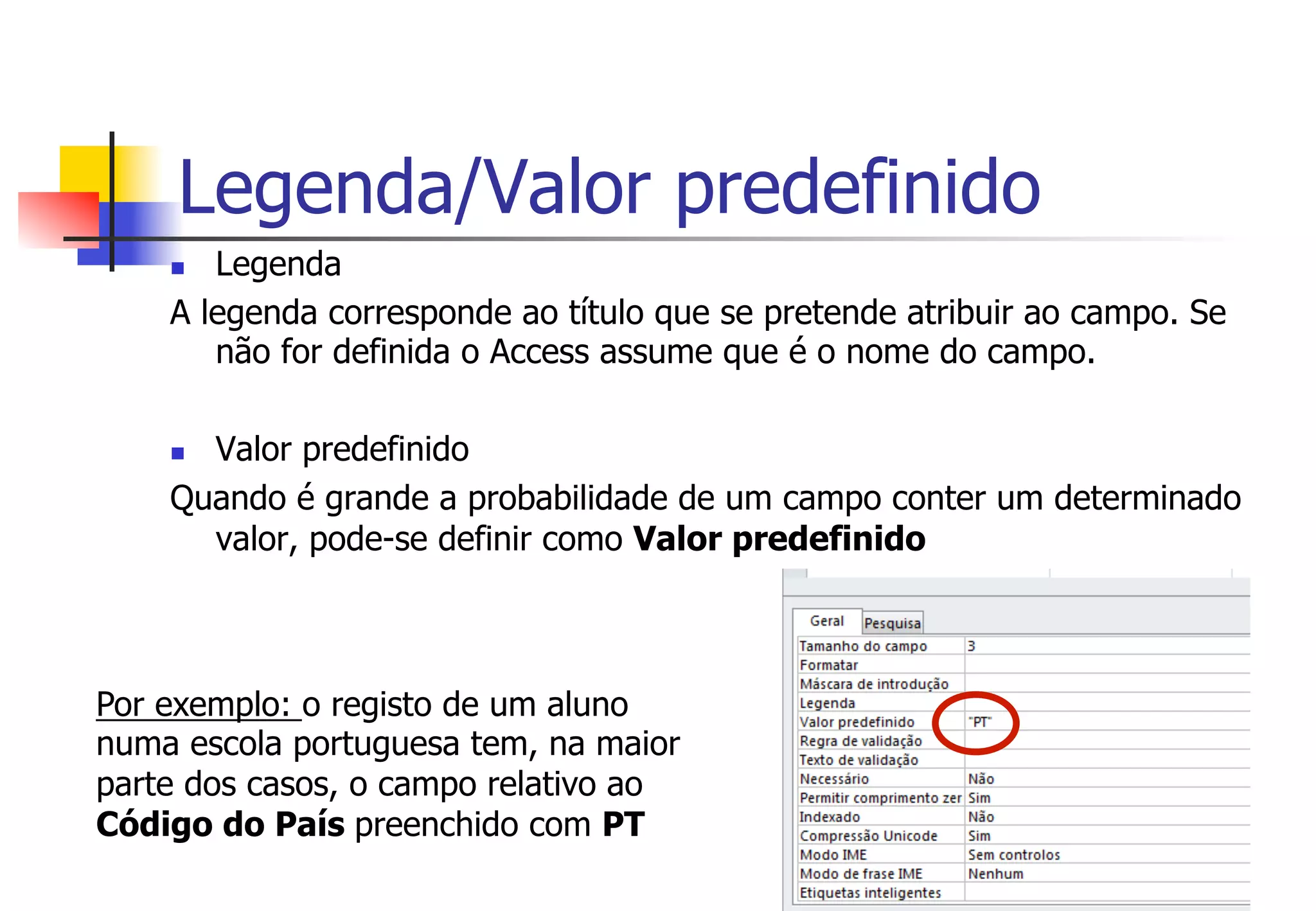 Legenda/Valor predefinido
n  Legenda
A legenda corresponde ao título que se pretende atribuir ao campo. Se
não for definida o Access assume que é o nome do campo.
n  Valor predefinido
Quando é grande a probabilidade de um campo conter um determinado
valor, pode-se definir como Valor predefinido
Por exemplo: o registo de um aluno
numa escola portuguesa tem, na maior
parte dos casos, o campo relativo ao
Código do País preenchido com PT
 