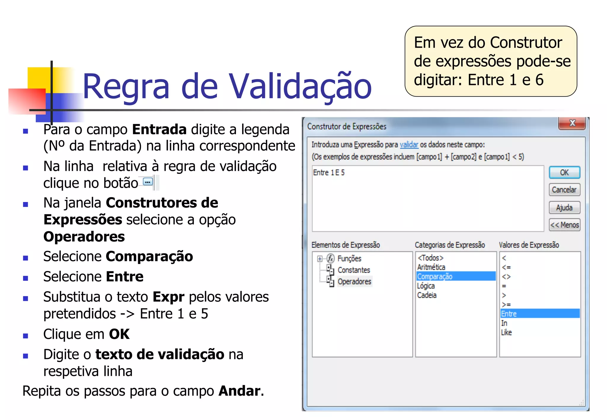 Regra de Validação
n  Para o campo Entrada digite a legenda
(Nº da Entrada) na linha correspondente
n  Na linha relativa à regra de validação
clique no botão
n  Na janela Construtores de
Expressões selecione a opção
Operadores
n  Selecione Comparação
n  Selecione Entre
n  Substitua o texto Expr pelos valores
pretendidos -> Entre 1 e 5
n  Clique em OK
n  Digite o texto de validação na
respetiva linha
Repita os passos para o campo Andar.
Em vez do Construtor
de expressões pode-se
digitar: Entre 1 e 6
 