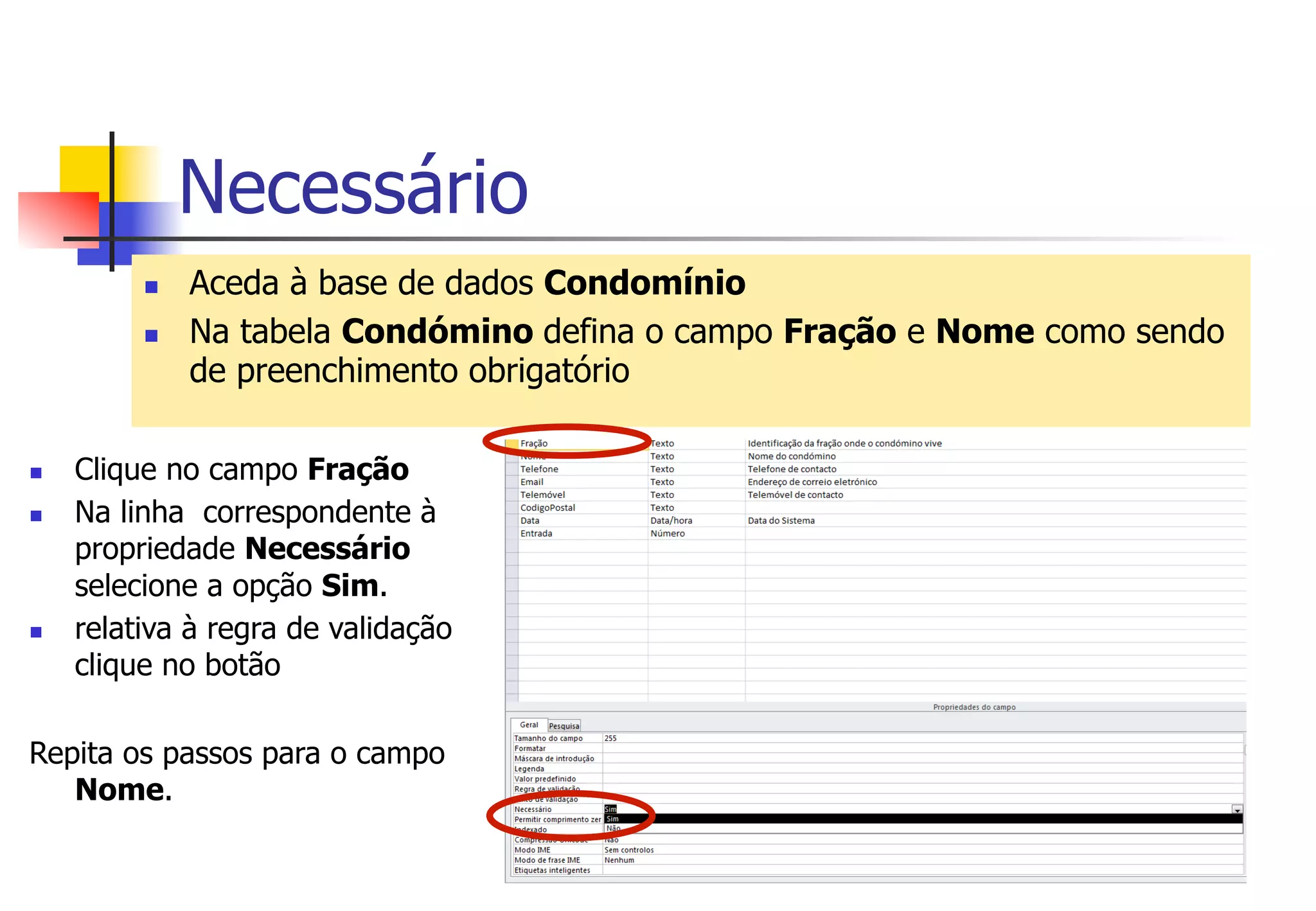 Necessário
n  Aceda à base de dados Condomínio
n  Na tabela Condómino defina o campo Fração e Nome como sendo
de preenchimento obrigatório
n  Clique no campo Fração
n  Na linha correspondente à
propriedade Necessário
selecione a opção Sim.
n  relativa à regra de validação
clique no botão
Repita os passos para o campo
Nome.
 