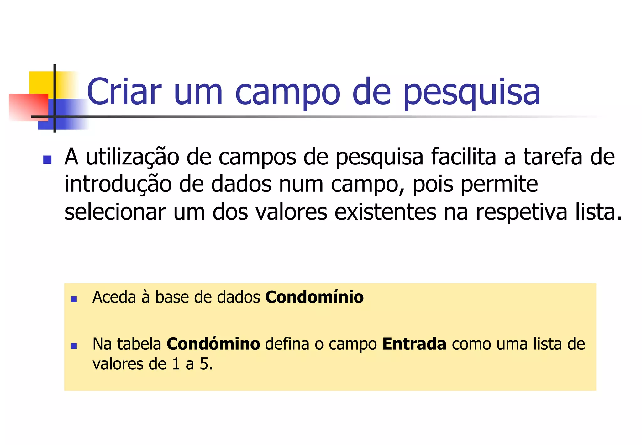 Criar um campo de pesquisa
n  A utilização de campos de pesquisa facilita a tarefa de
introdução de dados num campo, pois permite
selecionar um dos valores existentes na respetiva lista.
n  Aceda à base de dados Condomínio
n  Na tabela Condómino defina o campo Entrada como uma lista de
valores de 1 a 5.
 
