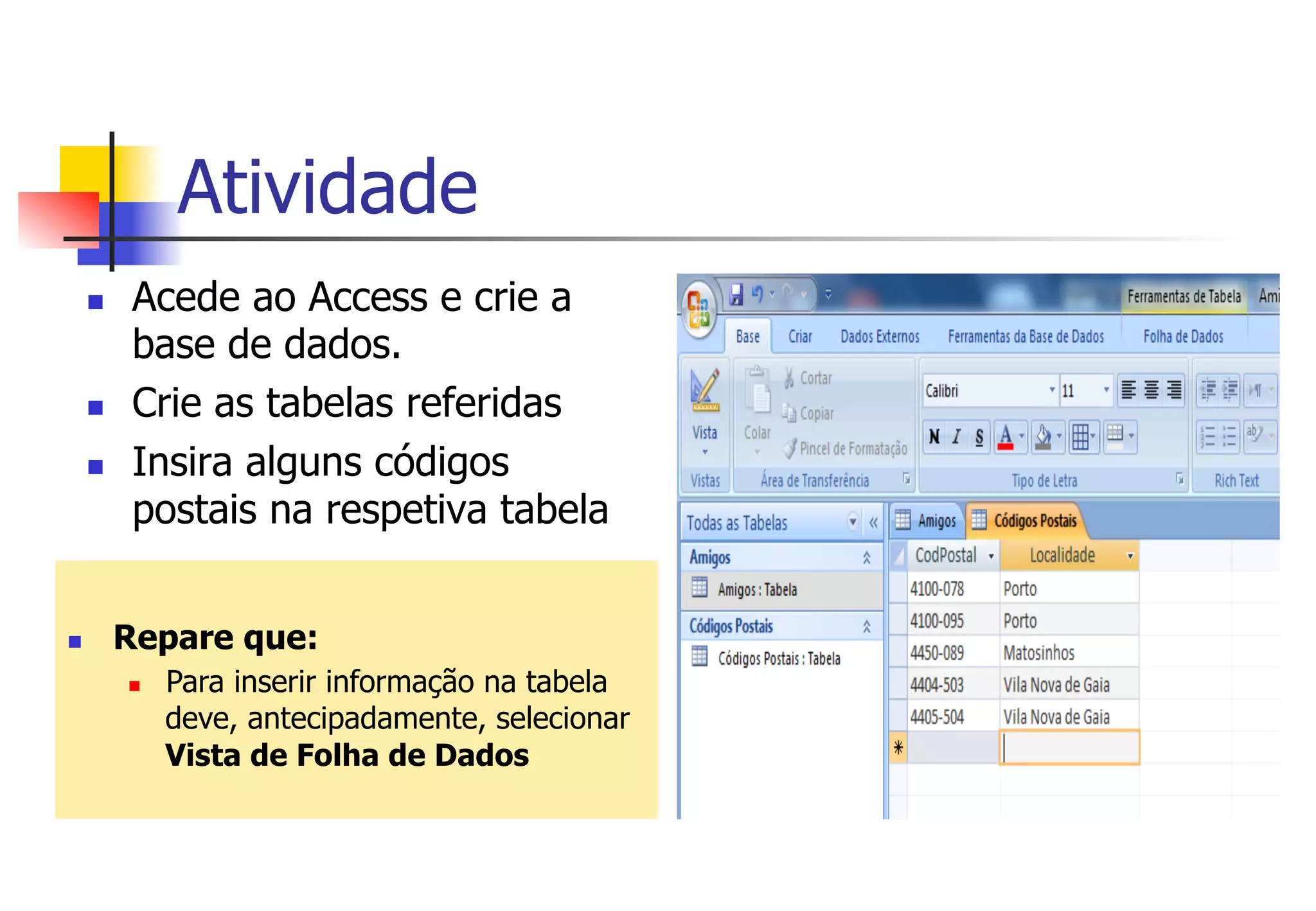 Atividade
n  Acede ao Access e crie a
base de dados.
n  Crie as tabelas referidas
n  Insira alguns códigos
postais na respetiva tabela
n  Repare que:
n  Para inserir informação na tabela
deve, antecipadamente, selecionar
Vista de Folha de Dados
 