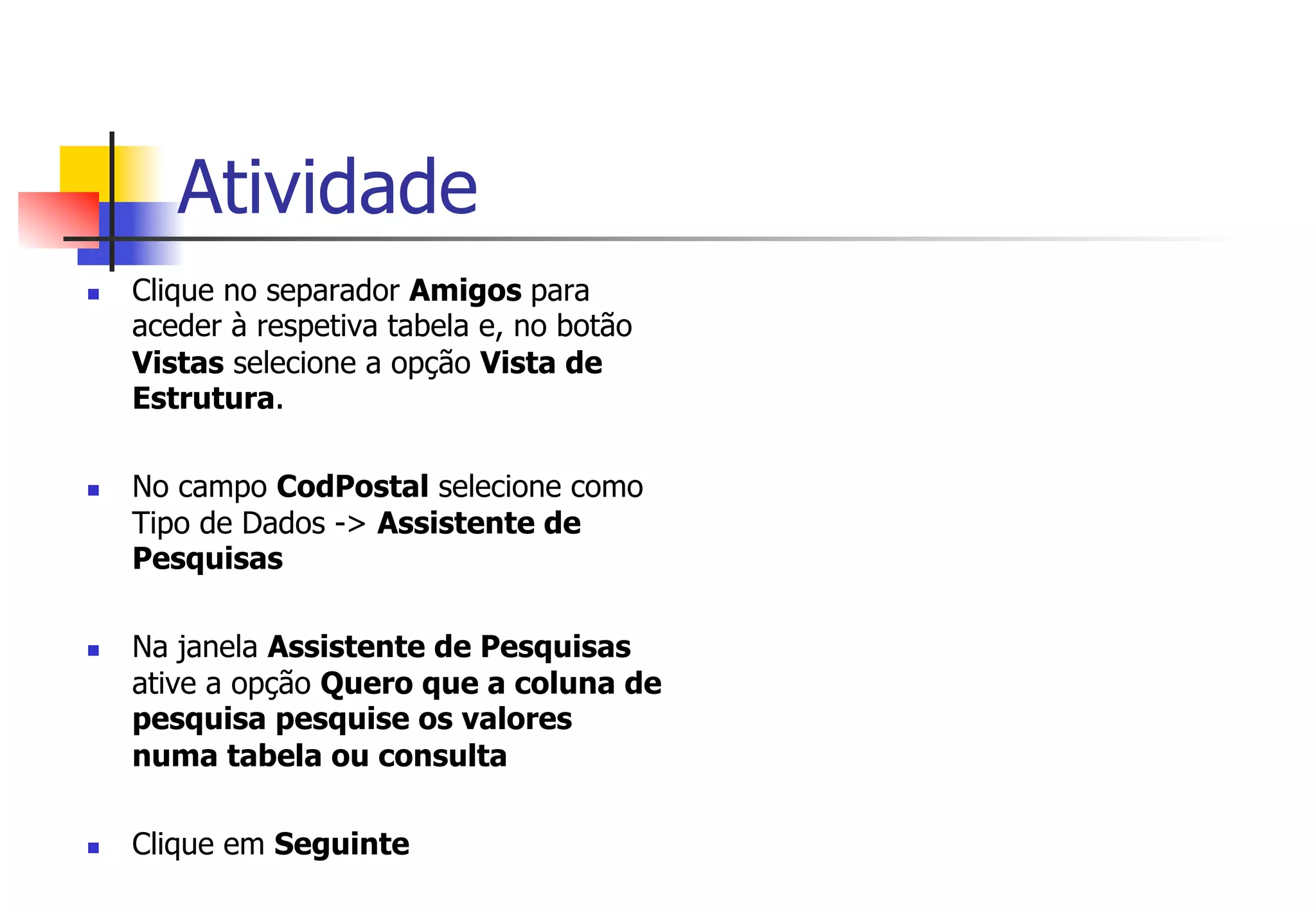 Atividade
n  Clique no separador Amigos para
aceder à respetiva tabela e, no botão
Vistas selecione a opção Vista de
Estrutura.
n  No campo CodPostal selecione como
Tipo de Dados -> Assistente de
Pesquisas
n  Na janela Assistente de Pesquisas
ative a opção Quero que a coluna de
pesquisa pesquise os valores
numa tabela ou consulta
n  Clique em Seguinte
 