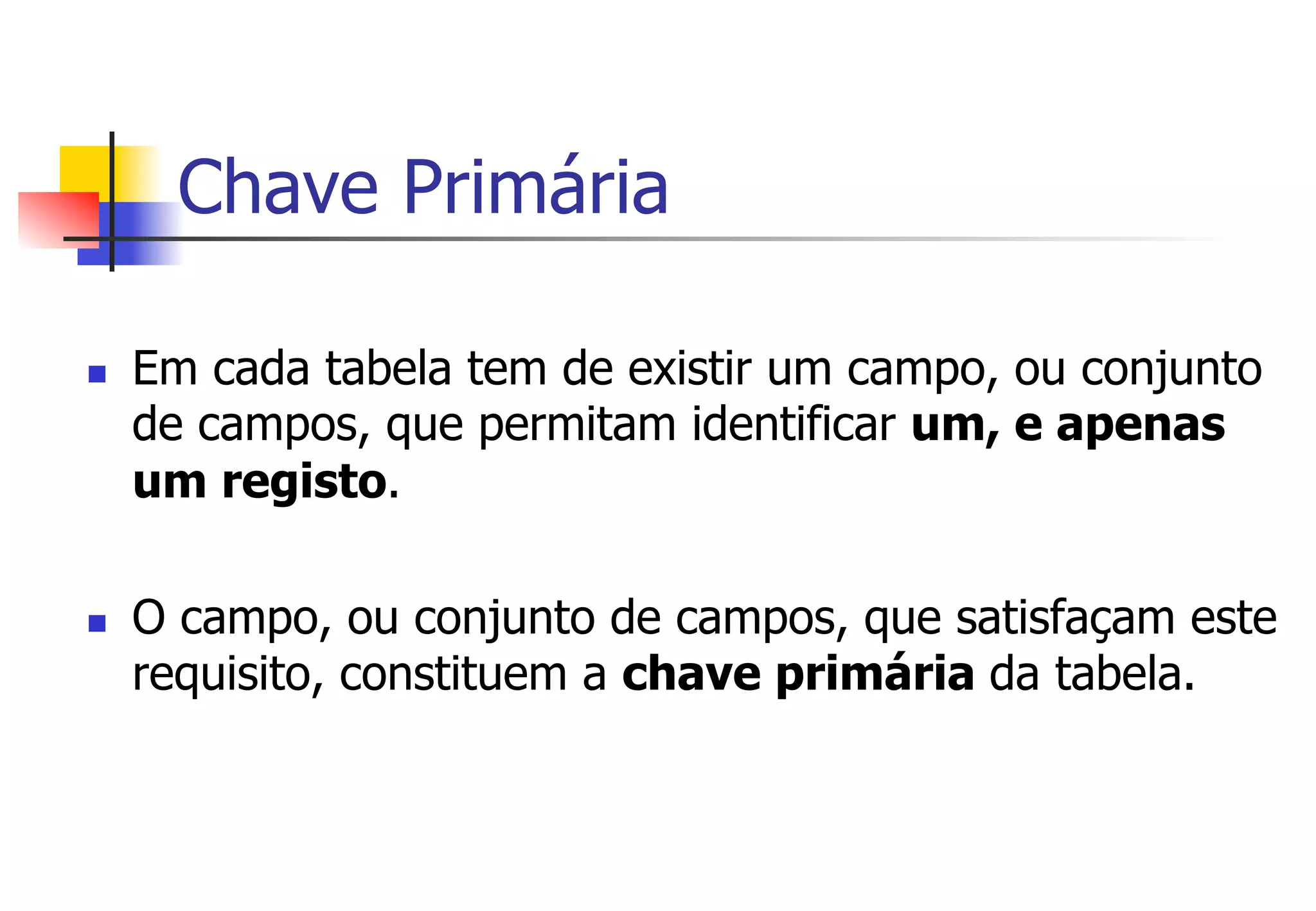 Chave Primária
n  Em cada tabela tem de existir um campo, ou conjunto
de campos, que permitam identificar um, e apenas
um registo.
n  O campo, ou conjunto de campos, que satisfaçam este
requisito, constituem a chave primária da tabela.
 