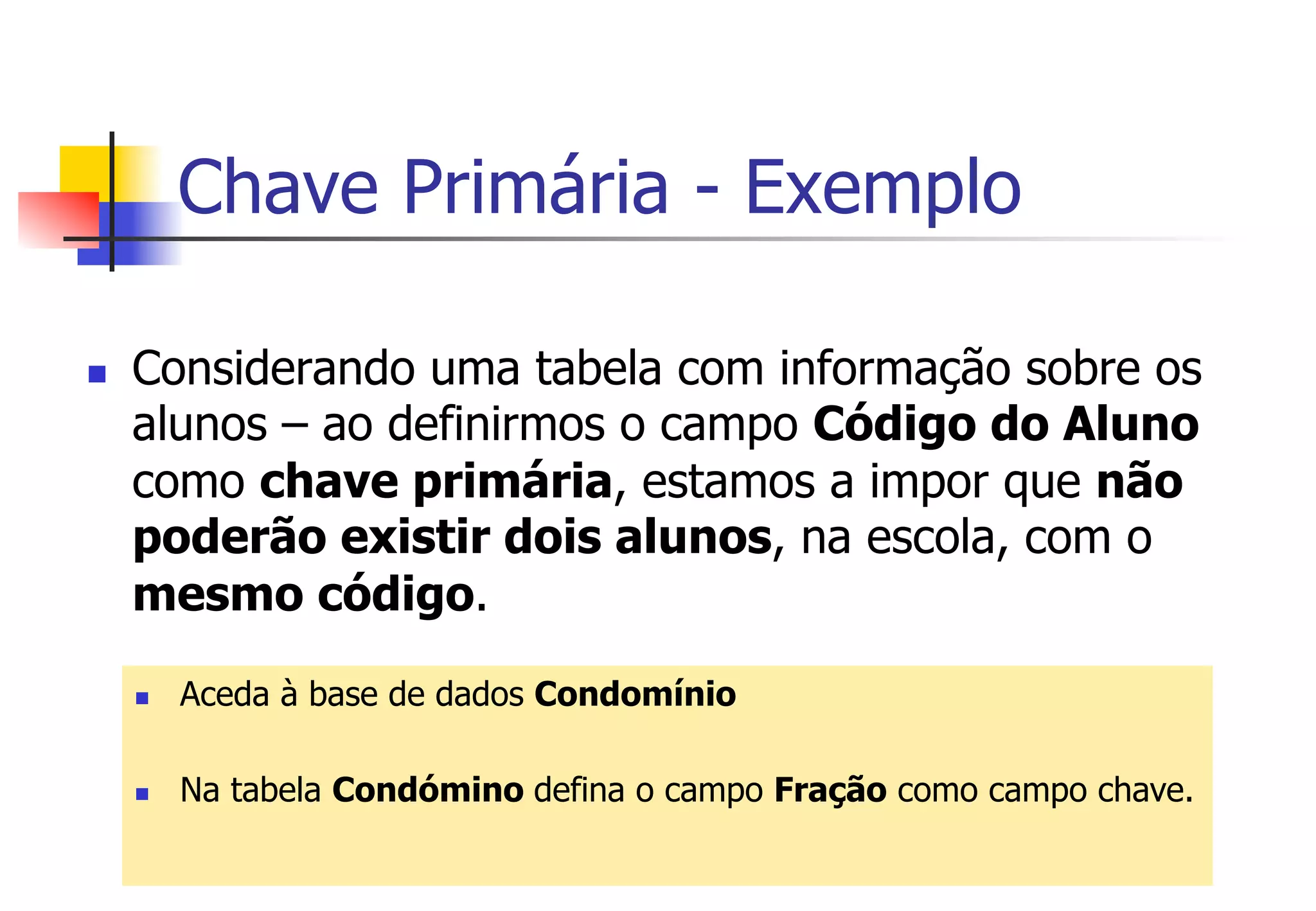 Chave Primária - Exemplo
n  Considerando uma tabela com informação sobre os
alunos – ao definirmos o campo Código do Aluno
como chave primária, estamos a impor que não
poderão existir dois alunos, na escola, com o
mesmo código.
n  Aceda à base de dados Condomínio
n  Na tabela Condómino defina o campo Fração como campo chave.
 