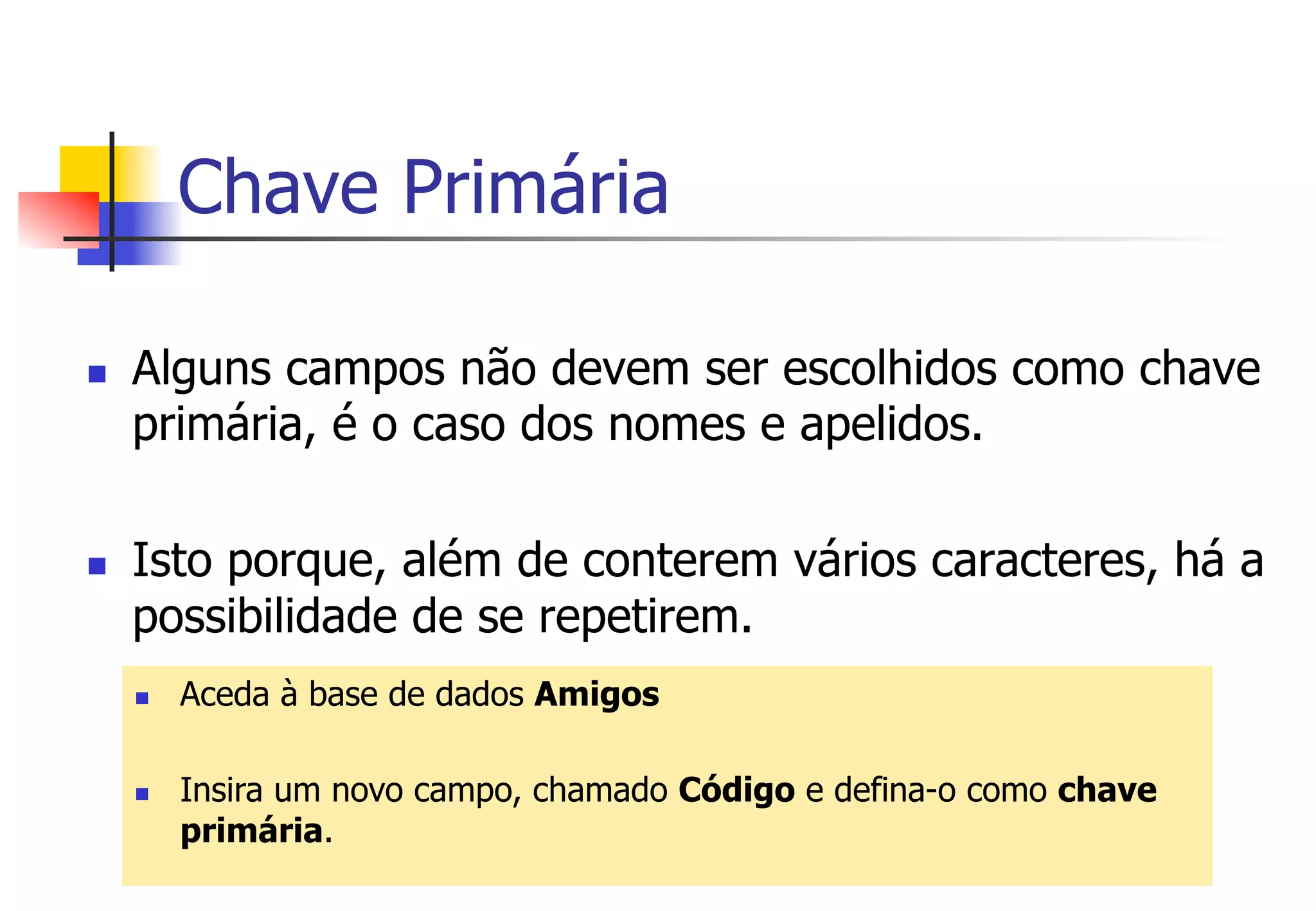Chave Primária
n  Alguns campos não devem ser escolhidos como chave
primária, é o caso dos nomes e apelidos.
n  Isto porque, além de conterem vários caracteres, há a
possibilidade de se repetirem.
n  Aceda à base de dados Amigos
n  Insira um novo campo, chamado Código e defina-o como chave
primária.
 