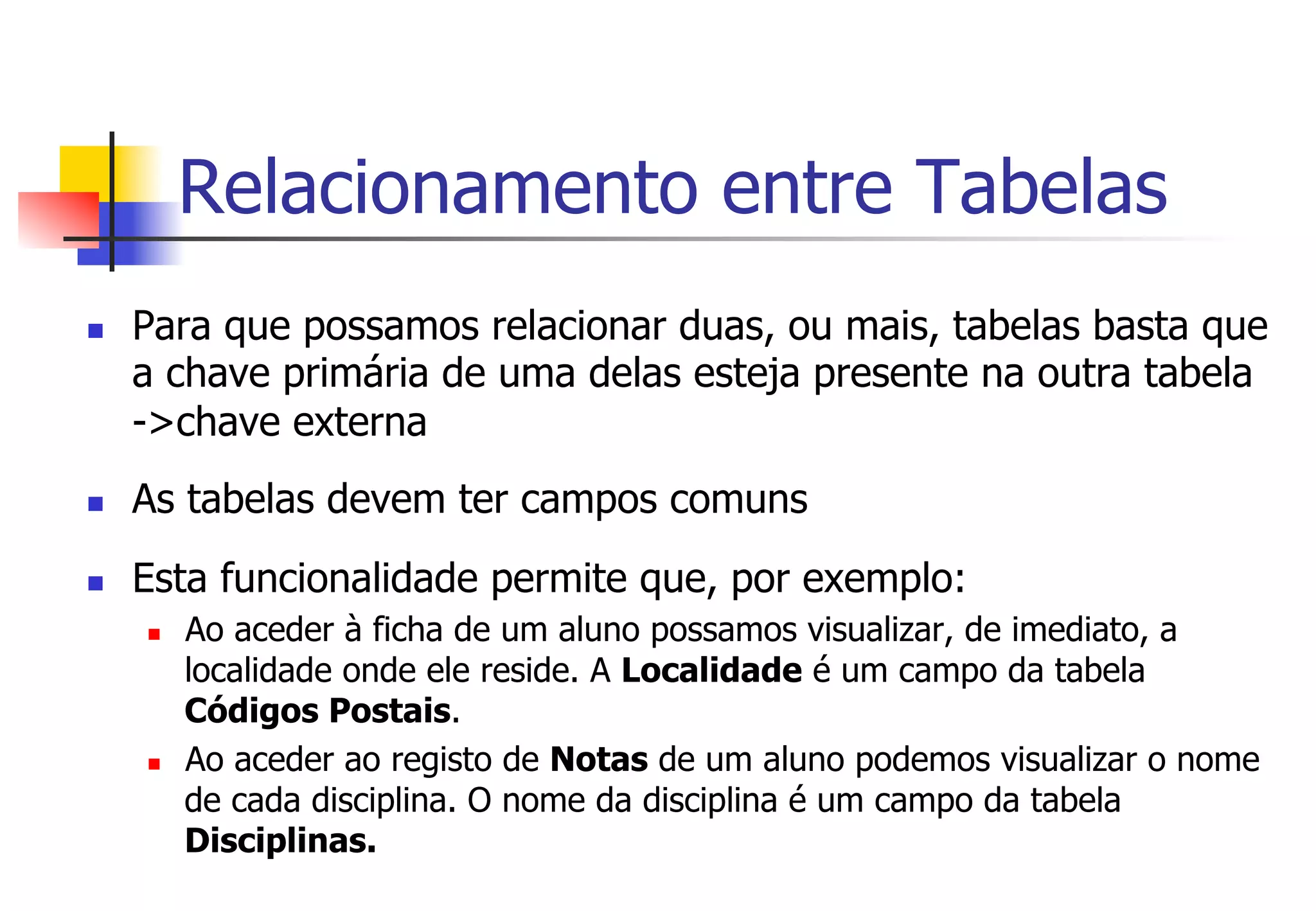Relacionamento entre Tabelas
n  Para que possamos relacionar duas, ou mais, tabelas basta que
a chave primária de uma delas esteja presente na outra tabela
->chave externa
n  As tabelas devem ter campos comuns
n  Esta funcionalidade permite que, por exemplo:
n  Ao aceder à ficha de um aluno possamos visualizar, de imediato, a
localidade onde ele reside. A Localidade é um campo da tabela
Códigos Postais.
n  Ao aceder ao registo de Notas de um aluno podemos visualizar o nome
de cada disciplina. O nome da disciplina é um campo da tabela
Disciplinas.
 