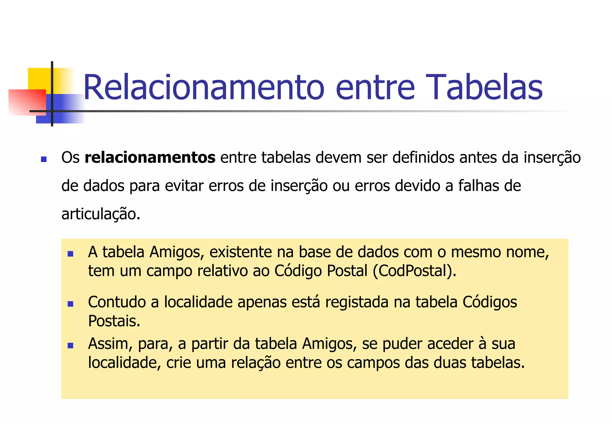 Relacionamento entre Tabelas
n  Os relacionamentos entre tabelas devem ser definidos antes da inserção
de dados para evitar erros de inserção ou erros devido a falhas de
articulação.
n  A tabela Amigos, existente na base de dados com o mesmo nome,
tem um campo relativo ao Código Postal (CodPostal).
n  Contudo a localidade apenas está registada na tabela Códigos
Postais.
n  Assim, para, a partir da tabela Amigos, se puder aceder à sua
localidade, crie uma relação entre os campos das duas tabelas.
 