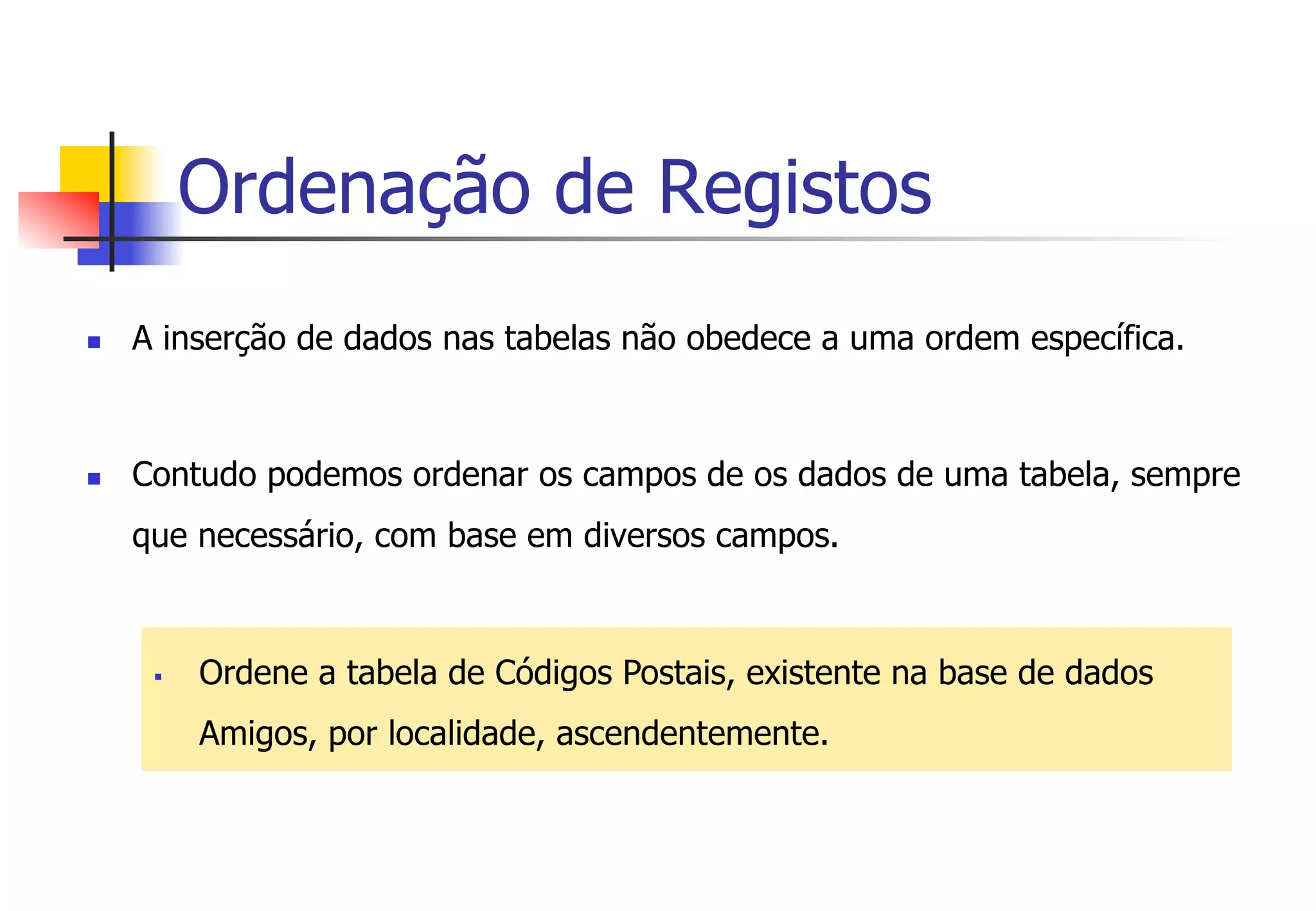 Ordenação de Registos
n  A inserção de dados nas tabelas não obedece a uma ordem específica.
n  Contudo podemos ordenar os campos de os dados de uma tabela, sempre
que necessário, com base em diversos campos.
§  Ordene a tabela de Códigos Postais, existente na base de dados
Amigos, por localidade, ascendentemente.
 