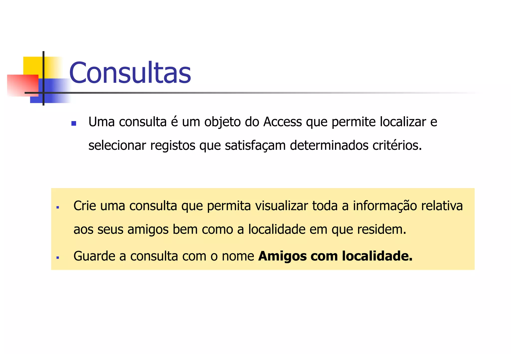 Consultas
n  Uma consulta é um objeto do Access que permite localizar e
selecionar registos que satisfaçam determinados critérios.
§  Crie uma consulta que permita visualizar toda a informação relativa
aos seus amigos bem como a localidade em que residem.
§  Guarde a consulta com o nome Amigos com localidade.
 