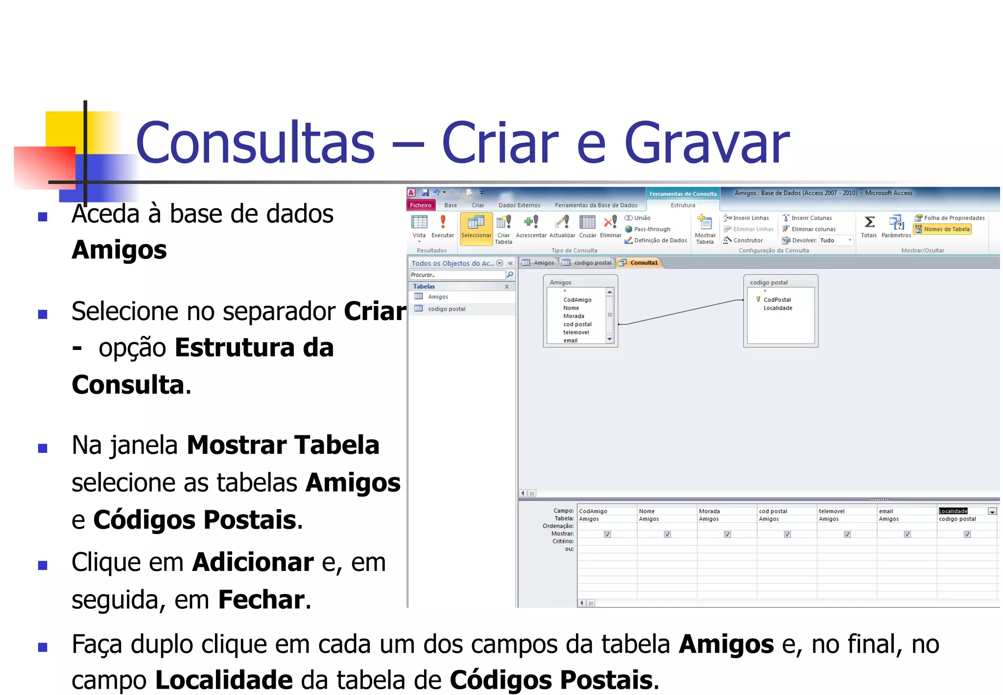 Consultas – Criar e Gravar
n  Aceda à base de dados
Amigos
n  Selecione no separador Criar
- opção Estrutura da
Consulta.
n  Na janela Mostrar Tabela
selecione as tabelas Amigos
e Códigos Postais.
n  Clique em Adicionar e, em
seguida, em Fechar.
n  Faça duplo clique em cada um dos campos da tabela Amigos e, no final, no
campo Localidade da tabela de Códigos Postais.
 