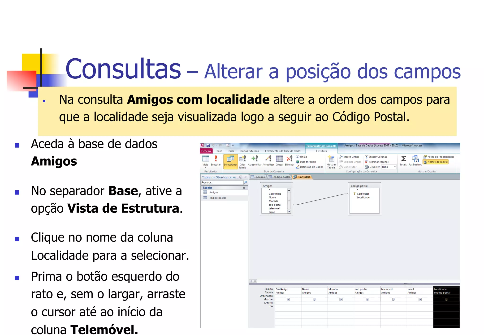 Consultas – Alterar a posição dos campos
§  Na consulta Amigos com localidade altere a ordem dos campos para
que a localidade seja visualizada logo a seguir ao Código Postal.
n  Aceda à base de dados
Amigos
n  No separador Base, ative a
opção Vista de Estrutura.
n  Clique no nome da coluna
Localidade para a selecionar.
n  Prima o botão esquerdo do
rato e, sem o largar, arraste
o cursor até ao início da
coluna Telemóvel.
 