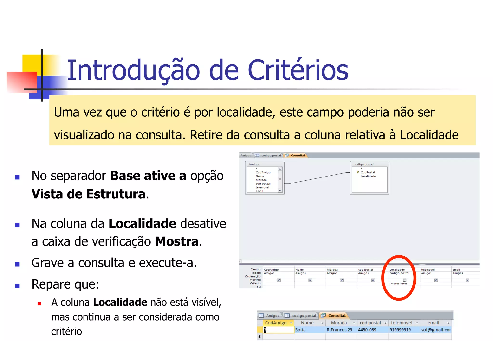 Introdução de Critérios
Uma vez que o critério é por localidade, este campo poderia não ser
visualizado na consulta. Retire da consulta a coluna relativa à Localidade
n  No separador Base ative a opção
Vista de Estrutura.
n  Na coluna da Localidade desative
a caixa de verificação Mostra.
n  Grave a consulta e execute-a.
n  Repare que:
n  A coluna Localidade não está visível,
mas continua a ser considerada como
critério
 