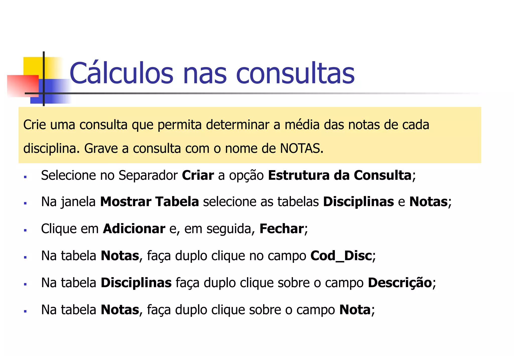 Cálculos nas consultas
Crie uma consulta que permita determinar a média das notas de cada
disciplina. Grave a consulta com o nome de NOTAS.
§  Selecione no Separador Criar a opção Estrutura da Consulta;
§  Na janela Mostrar Tabela selecione as tabelas Disciplinas e Notas;
§  Clique em Adicionar e, em seguida, Fechar;
§  Na tabela Notas, faça duplo clique no campo Cod_Disc;
§  Na tabela Disciplinas faça duplo clique sobre o campo Descrição;
§  Na tabela Notas, faça duplo clique sobre o campo Nota;
 
