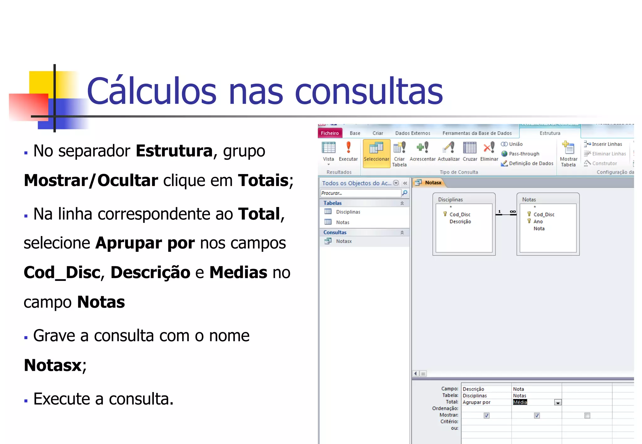 Cálculos nas consultas
§  No separador Estrutura, grupo
Mostrar/Ocultar clique em Totais;
§  Na linha correspondente ao Total,
selecione Aprupar por nos campos
Cod_Disc, Descrição e Medias no
campo Notas
§  Grave a consulta com o nome
Notasx;
§  Execute a consulta.
 