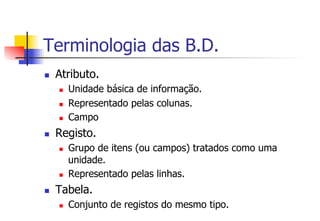Terminologia das B.D.
n  Atributo.
n  Unidade básica de informação.
n  Representado pelas colunas.
n  Campo
n  Registo.
n  Grupo de itens (ou campos) tratados como uma
unidade.
n  Representado pelas linhas.
n  Tabela.
n  Conjunto de registos do mesmo tipo.
 