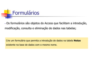 Formulários
§  Os formulários são objetos do Access que facilitam a introdução,
modificação, consulta e eliminação de dados nas tabelas;
Crie um formulário que permita a introdução de dados na tabela Notas
existente na base de dados com o mesmo nome.
 