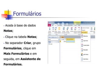 Formulários
§  Aceda à base de dados
Notas;
§  Clique na tabela Notas;
§  No separador Criar, grupo
Formulários, clique em
Mais Formulários e em
seguida, em Assistente de
Formulários.
 