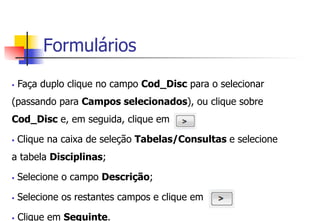 Formulários
§  Faça duplo clique no campo Cod_Disc para o selecionar
(passando para Campos selecionados), ou clique sobre
Cod_Disc e, em seguida, clique em
§  Clique na caixa de seleção Tabelas/Consultas e selecione
a tabela Disciplinas;
§  Selecione o campo Descrição;
§  Selecione os restantes campos e clique em
§  Clique em Seguinte.
 