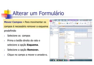 Alterar um Formulário
Mover Campos – Para movimentar os
campos é necessário remover o esquema
predefinido
§  Selecione os campos
§  Prima o botão direito do rato e
selecione a opção Esquema.
§  Selecione a opção Remover.
§  Clique no campo a mover e arraste-o.
 