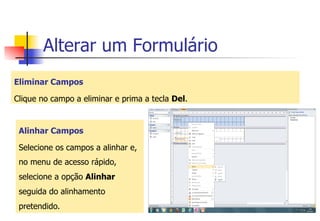 Alterar um Formulário
Eliminar Campos
Clique no campo a eliminar e prima a tecla Del.
Alinhar Campos
Selecione os campos a alinhar e,
no menu de acesso rápido,
selecione a opção Alinhar
seguida do alinhamento
pretendido.
 