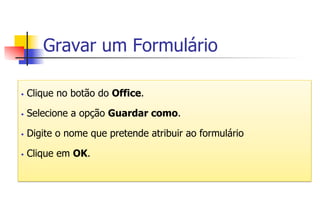 Gravar um Formulário
§  Clique no botão do Office.
§  Selecione a opção Guardar como.
§  Digite o nome que pretende atribuir ao formulário
§  Clique em OK.
 