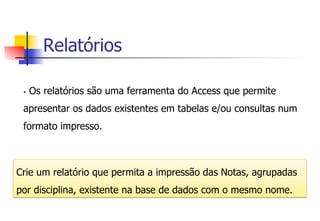 Relatórios
Crie um relatório que permita a impressão das Notas, agrupadas
por disciplina, existente na base de dados com o mesmo nome.
§  Os relatórios são uma ferramenta do Access que permite
apresentar os dados existentes em tabelas e/ou consultas num
formato impresso.
 